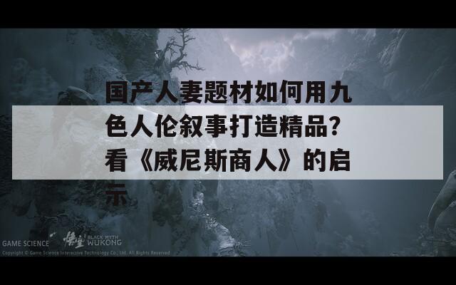 国产人妻题材如何用九色人伦叙事打造精品？看《威尼斯商人》的启示