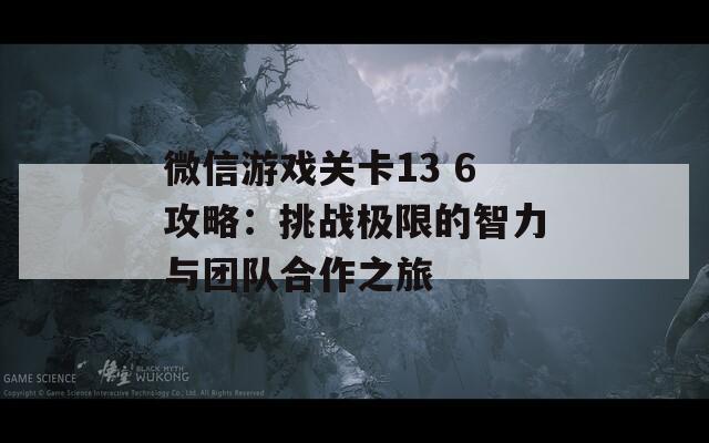 微信游戏关卡13 6攻略：挑战极限的智力与团队合作之旅