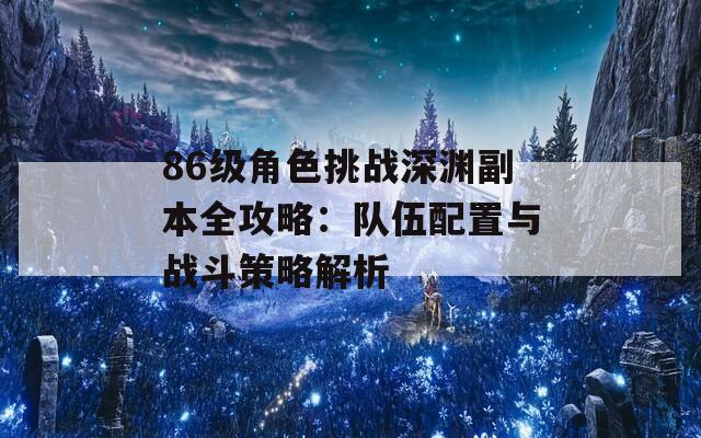 86级角色挑战深渊副本全攻略：队伍配置与战斗策略解析