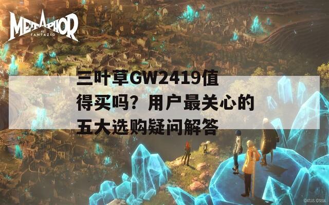 三叶草GW2419值得买吗？用户最关心的五大选购疑问解答