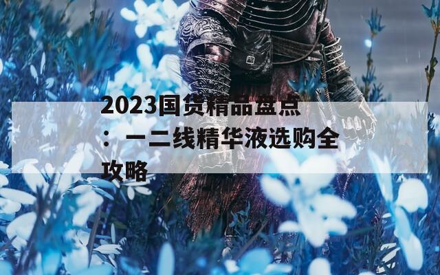 2023国货精品盘点：一二线精华液选购全攻略