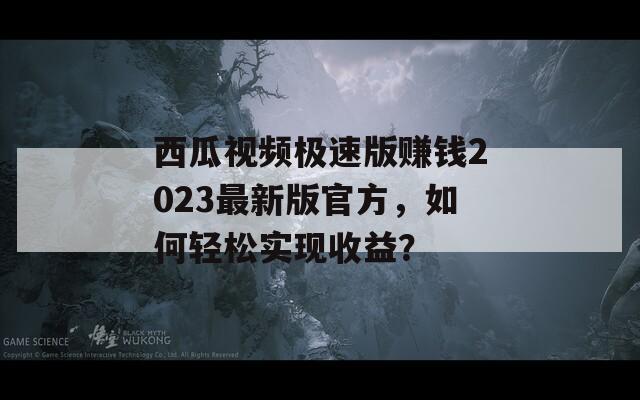 西瓜视频极速版赚钱2023最新版官方，如何轻松实现收益？