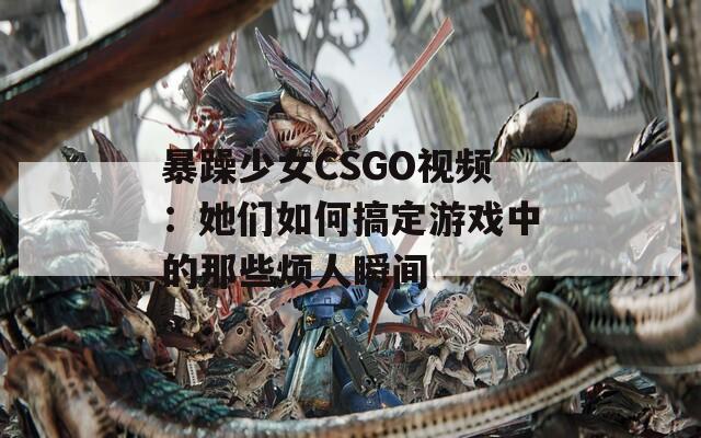 暴躁少女CSGO视频：她们如何搞定游戏中的那些烦人瞬间