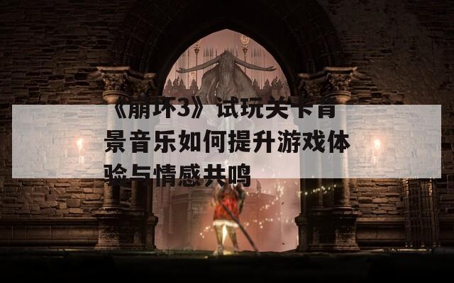 《崩坏3》试玩关卡背景音乐如何提升游戏体验与情感共鸣