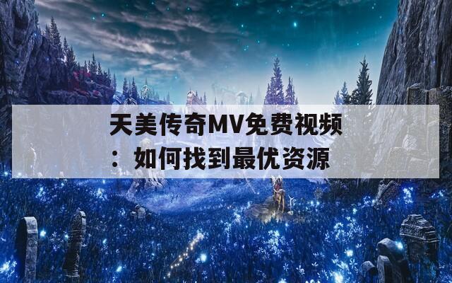 天美传奇MV免费视频：如何找到最优资源