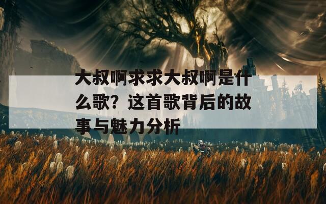 大叔啊求求大叔啊是什么歌？这首歌背后的故事与魅力分析
