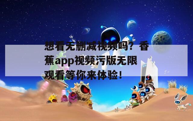 想看无删减视频吗？香蕉app视频污版无限观看等你来体验！