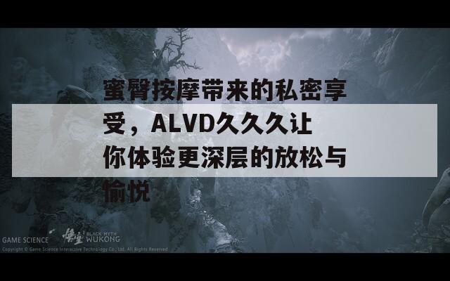 蜜臀按摩带来的私密享受，ALVD久久久让你体验更深层的放松与愉悦