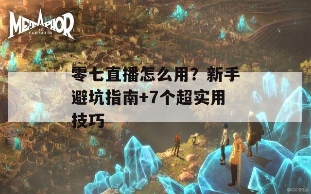 零七直播怎么用？新手避坑指南+7个超实用技巧