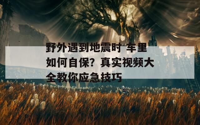 野外遇到地震时 车里如何自保？真实视频大全教你应急技巧