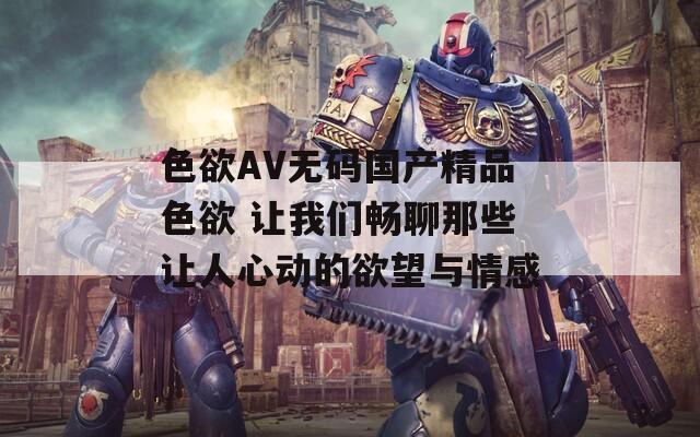 色欲AV无码国产精品色欲 让我们畅聊那些让人心动的欲望与情感