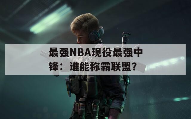 最强NBA现役最强中锋：谁能称霸联盟？