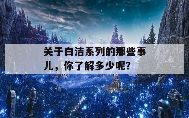 关于白洁系列的那些事儿，你了解多少呢？