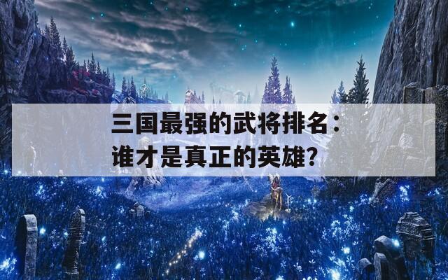 三国最强的武将排名：谁才是真正的英雄？