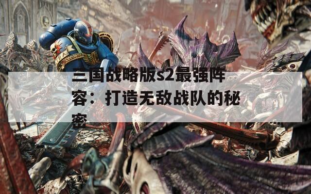 三国战略版s2最强阵容：打造无敌战队的秘密