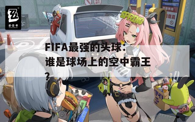 FIFA最强的头球：谁是球场上的空中霸王？