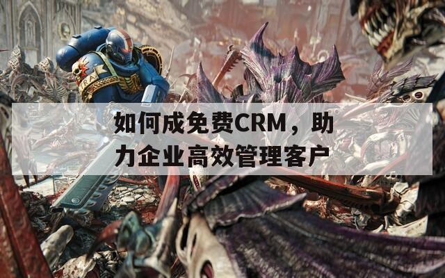 如何成免费CRM，助力企业高效管理客户