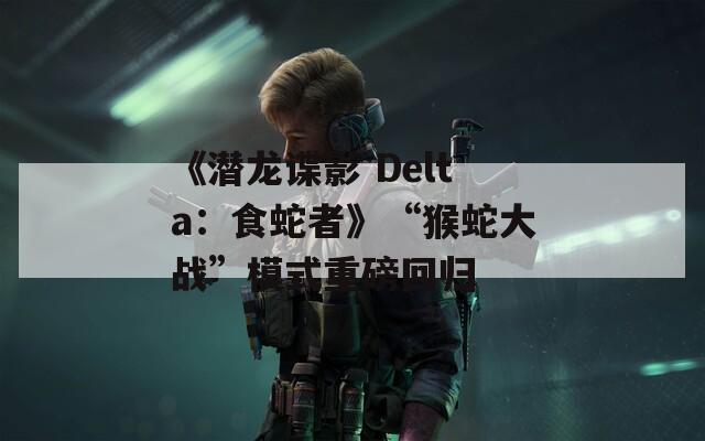 《潜龙谍影 Delta：食蛇者》“猴蛇大战”模式重磅回归