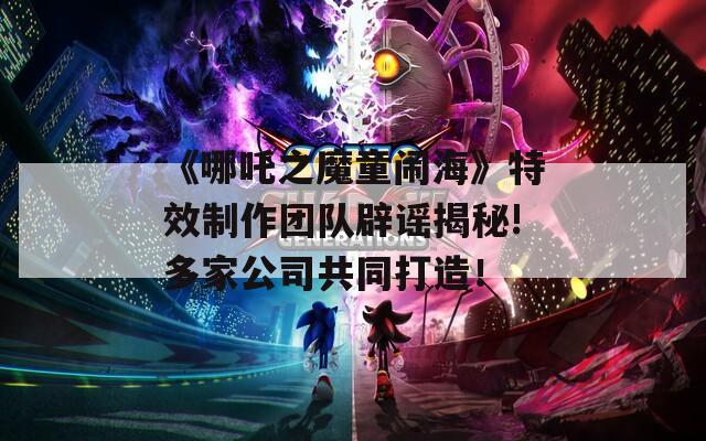 《哪吒之魔童闹海》特效制作团队辟谣揭秘!多家公司共同打造！