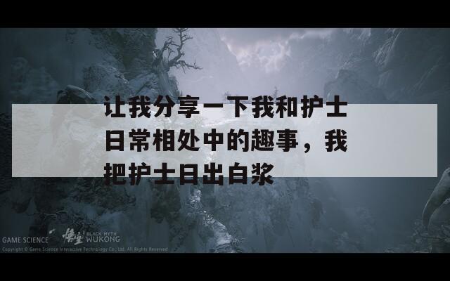 让我分享一下我和护士日常相处中的趣事，我把护士日出白浆