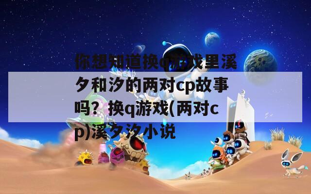 你想知道换q游戏里溪夕和汐的两对cp故事吗？换q游戏(两对cp)溪夕汐小说