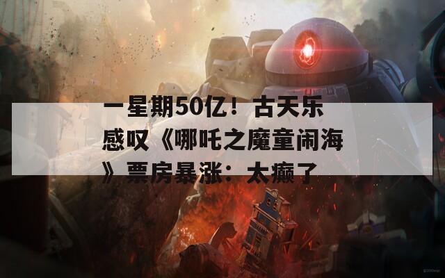 一星期50亿！古天乐感叹《哪吒之魔童闹海》票房暴涨：太癫了