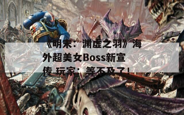 《明末：渊虚之羽》海外超美女Boss新宣传 玩家：等不及了！