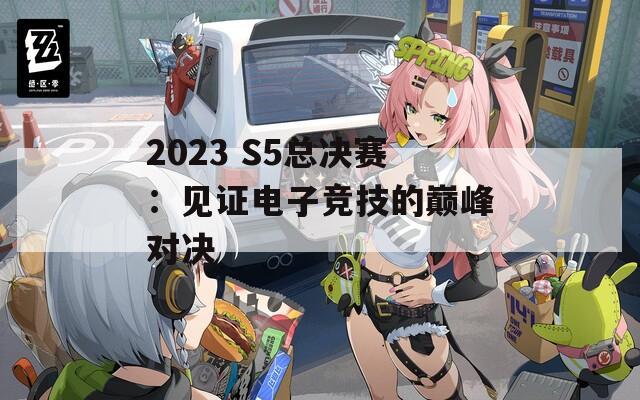 2023 S5总决赛：见证电子竞技的巅峰对决