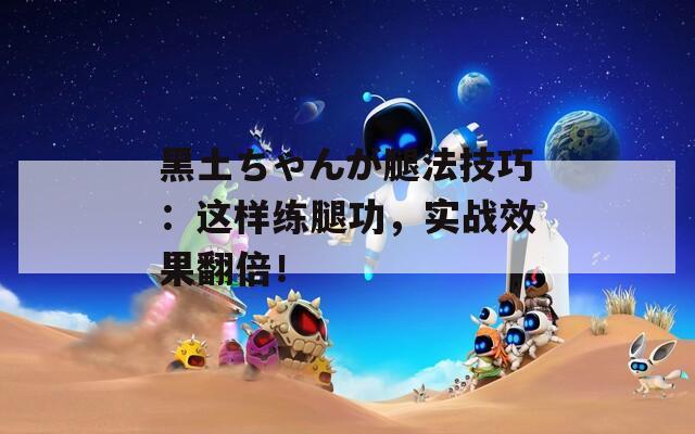 黑土ちゃんが腿法技巧：这样练腿功，实战效果翻倍！