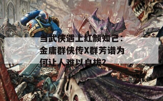 当武侠遇上红颜知己：金庸群侠传X群芳谱为何让人难以自拔？