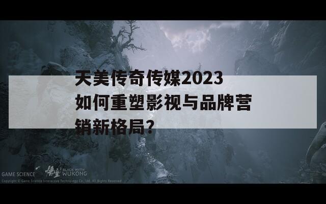 天美传奇传媒2023如何重塑影视与品牌营销新格局？