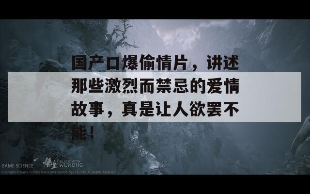 国产口爆偷情片，讲述那些激烈而禁忌的爱情故事，真是让人欲罢不能！