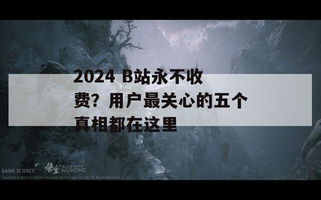 2024 B站永不收费？用户最关心的五个真相都在这里