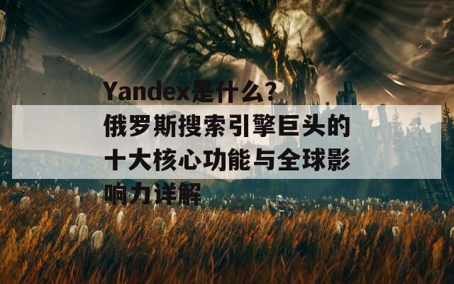 Yandex是什么？俄罗斯搜索引擎巨头的十大核心功能与全球影响力详解