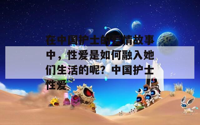 在中国护士的爱情故事中，性爱是如何融入她们生活的呢？中国护士性爱