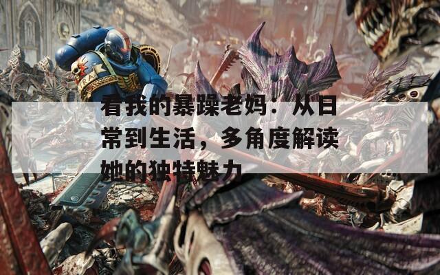 看我的暴躁老妈：从日常到生活，多角度解读她的独特魅力