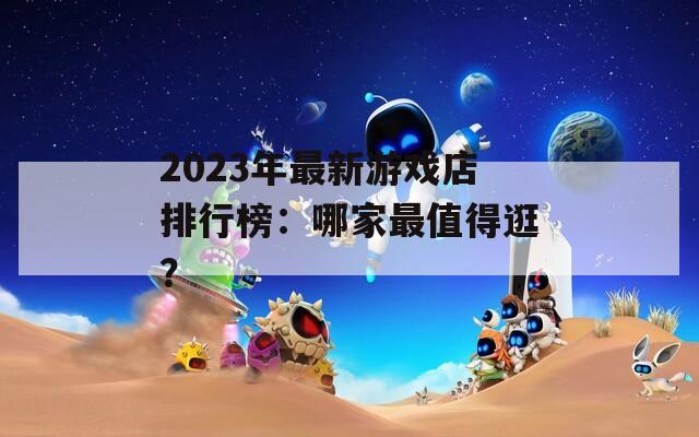 2023年最新游戏店排行榜：哪家最值得逛？