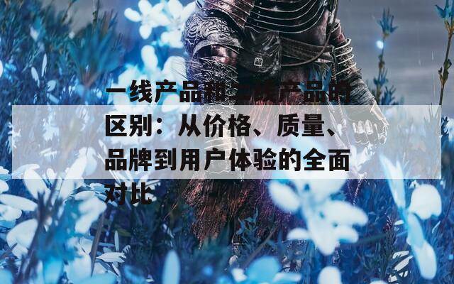 一线产品和二线产品的区别：从价格、质量、品牌到用户体验的全面对比