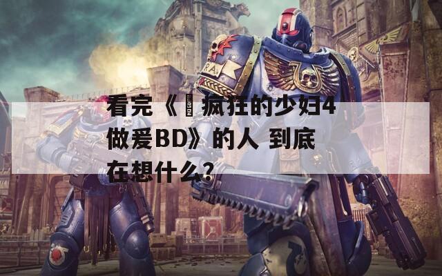 看完《巜疯狂的少妇4做爰BD》的人 到底在想什么？