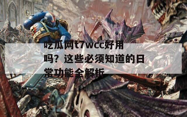 吃瓜网t7wcc好用吗？这些必须知道的日常功能全解析