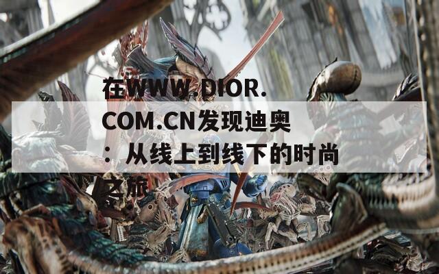 在WWW.DIOR.COM.CN发现迪奥：从线上到线下的时尚之旅