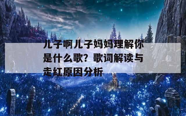 儿子啊儿子妈妈理解你是什么歌？歌词解读与走红原因分析