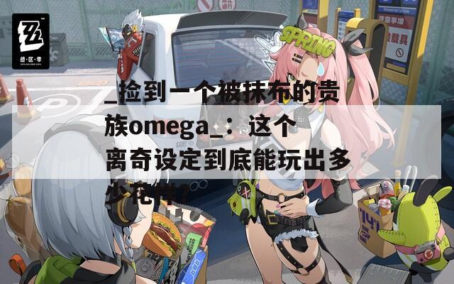 _捡到一个被抹布的贵族omega_：这个离奇设定到底能玩出多少花样？