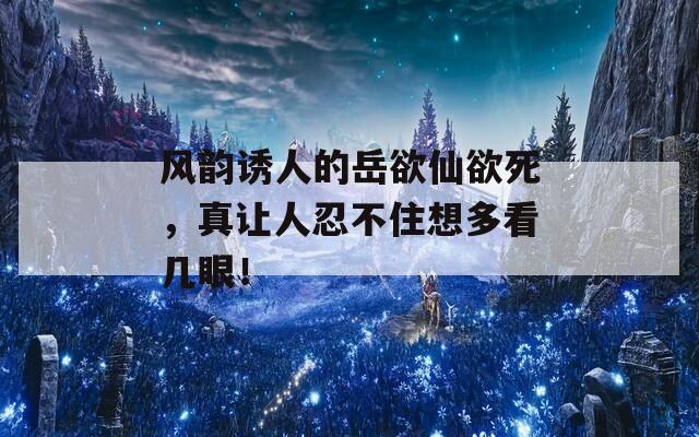 风韵诱人的岳欲仙欲死，真让人忍不住想多看几眼！