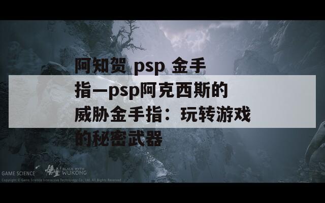 阿知贺 psp 金手指—psp阿克西斯的威胁金手指：玩转游戏的秘密武器