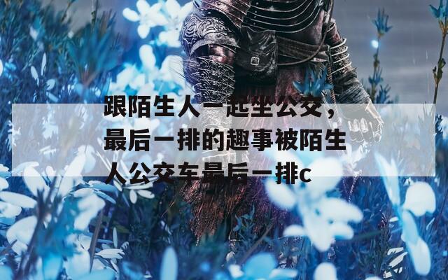 跟陌生人一起坐公交，最后一排的趣事被陌生人公交车最后一排c