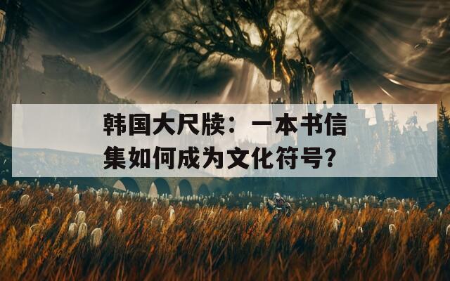 韩国大尺牍：一本书信集如何成为文化符号？