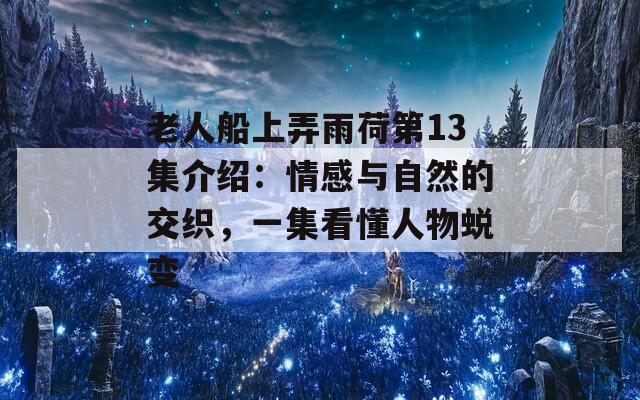 老人船上弄雨荷第13集介绍：情感与自然的交织，一集看懂人物蜕变