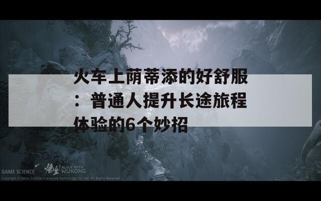 火车上荫蒂添的好舒服：普通人提升长途旅程体验的6个妙招