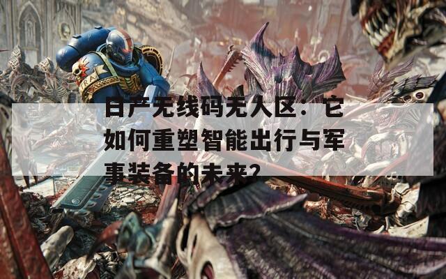 日产无线码无人区：它如何重塑智能出行与军事装备的未来？